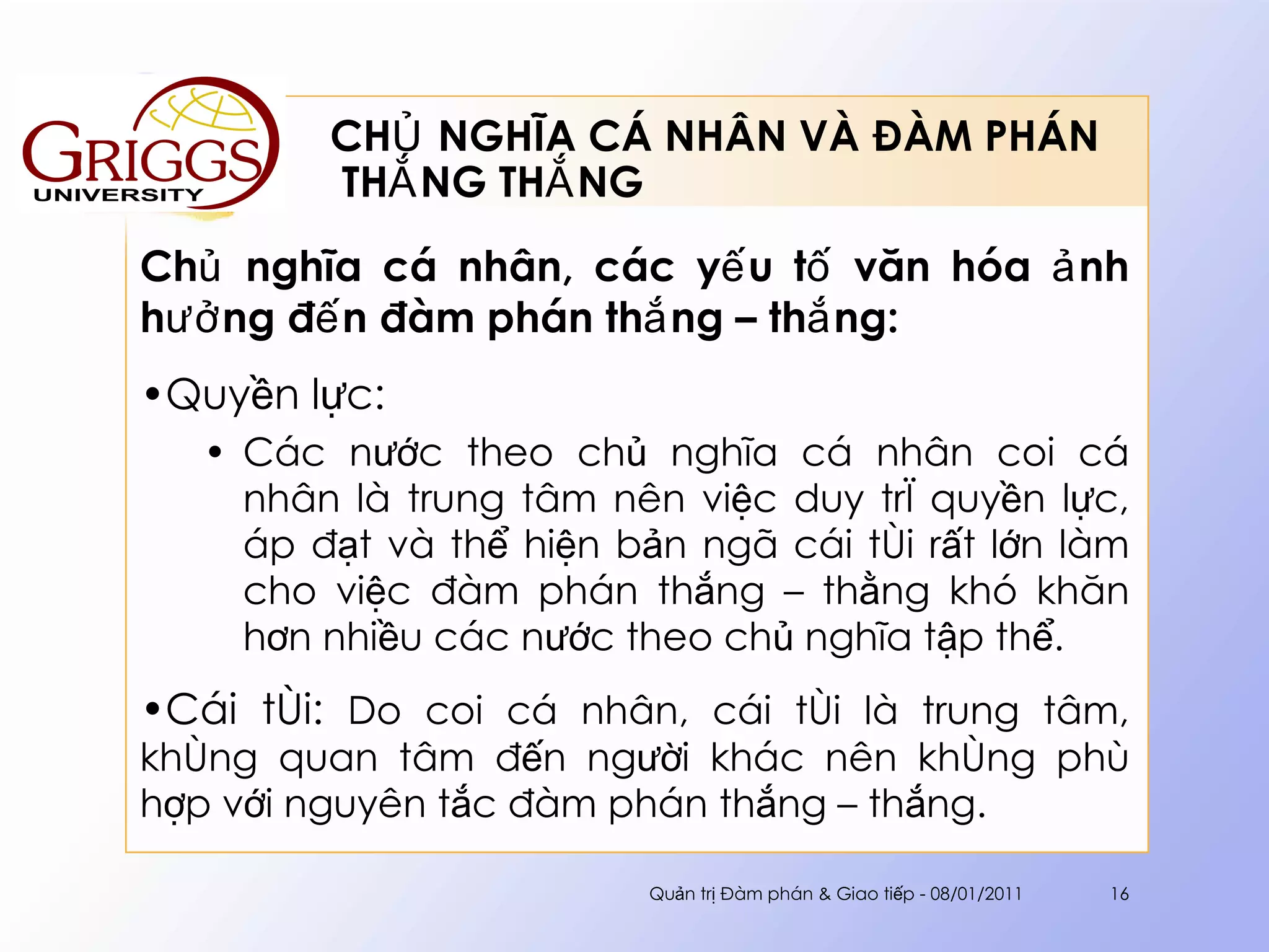 CHỦ NGHĨA CÁ NHÂN VÀ ĐÀM PHÁN  THẮNG THẮNG Chủ nghĩa cá nhân, các yếu tố văn hóa ảnh hưởng đến đàm phán thắng – thắng : Quyền lực: Các nước theo chủ nghĩa cá nhân coi cá nhân là trung tâm nên việc duy trì quyền lực, áp đạt và thể hiện bản ngã cái tôi rất lớn làm cho việc đàm phán thắng – thằng khó khăn hơn nhiều các nước theo chủ nghĩa tập thể. Cái tôi:  Do coi cá nhân, cái tôi là trung tâm, không quan tâm đến người khác nên không phù hợp với nguyên tắc đàm phán thắng – thắng. Quản trị Đàm phán & Giao tiếp - 08/01/2011 
