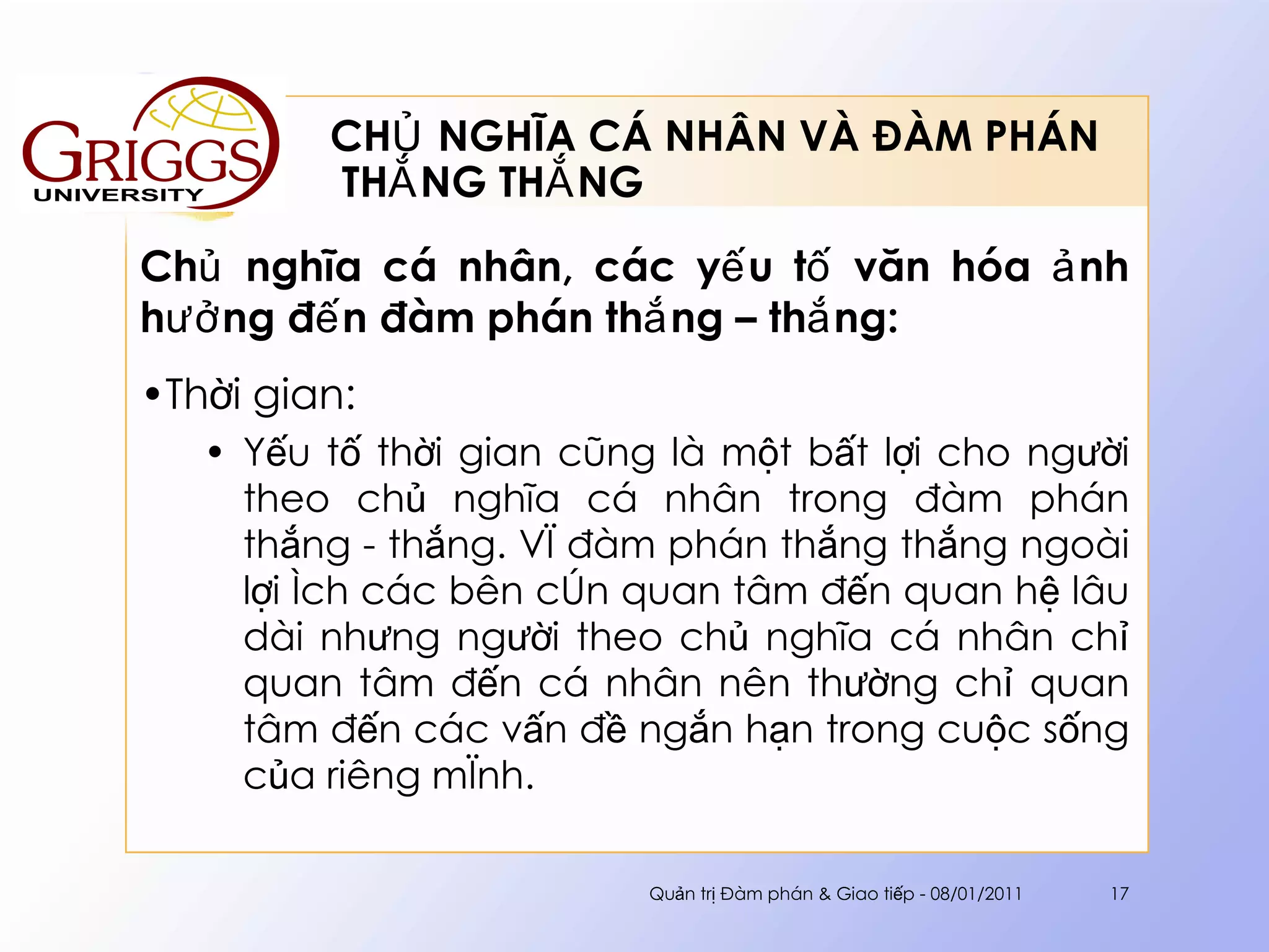 CHỦ NGHĨA CÁ NHÂN VÀ ĐÀM PHÁN  THẮNG THẮNG Chủ nghĩa cá nhân, các yếu tố văn hóa ảnh hưởng đến đàm phán thắng – thắng : Thời gian: Yếu tố thời gian cũng là một bất lợi cho người theo chủ nghĩa cá nhân trong đàm phán thắng - thắng. Vì đàm phán thắng thắng ngoài lợi ích các bên còn quan tâm đến quan hệ lâu dài nhưng người theo chủ nghĩa cá nhân chỉ quan tâm đến cá nhân nên thường chỉ quan tâm đến các vấn đề ngắn hạn trong cuộc sống của riêng mình. Quản trị Đàm phán & Giao tiếp - 08/01/2011 