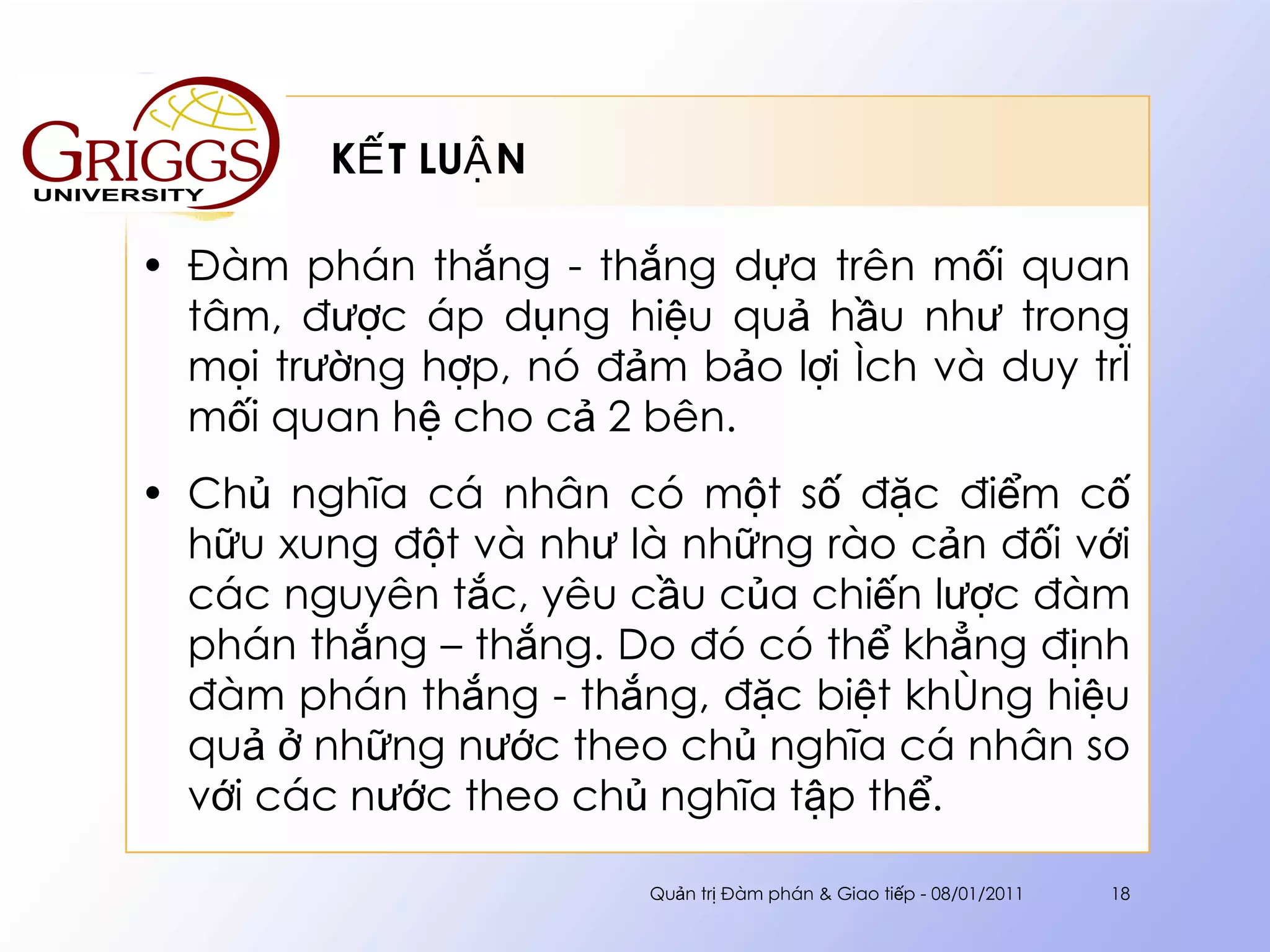 KẾT LUẬN Đàm phán thắng - thắng dựa trên mối quan tâm, được áp dụng hiệu quả hầu như trong mọi trường hợp, nó đảm bảo lợi ích và duy trì mối quan hệ cho cả 2 bên.  Chủ nghĩa cá nhân có một số đặc điểm cố hữu xung đột và như là những rào cản đối với các nguyên tắc, yêu cầu của chiến lược đàm phán thắng – thắng. Do đó có thể khẳng định đàm phán thắng - thắng, đặc biệt không hiệu quả ở những nước theo chủ nghĩa cá nhân so với các nước theo chủ nghĩa tập thể. Quản trị Đàm phán & Giao tiếp - 08/01/2011 