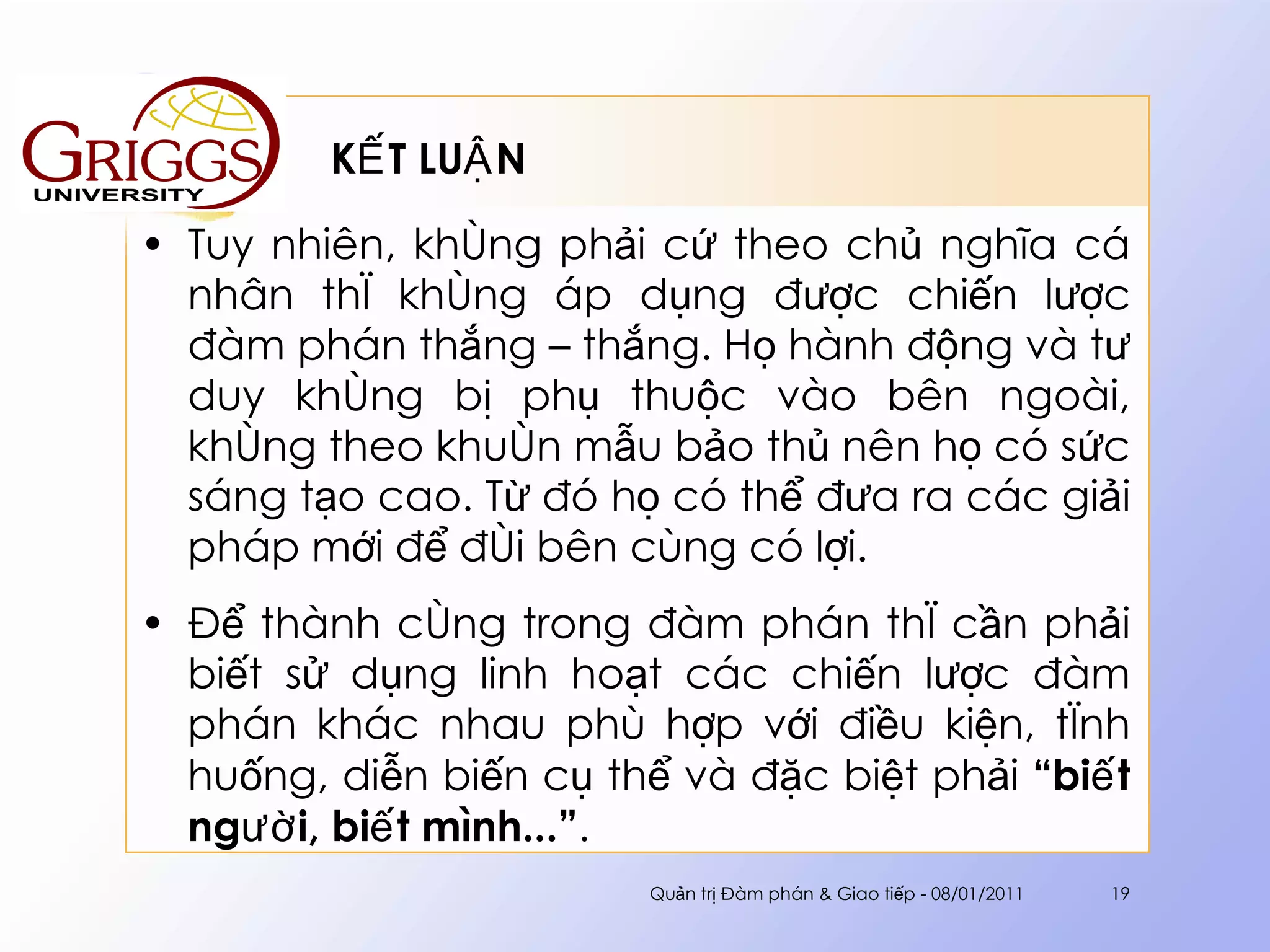 KẾT LUẬN Tuy nhiên, không phải cứ theo chủ nghĩa cá nhân thì không áp dụng được chiến lược đàm phán thắng – thắng. Họ hành động và tư duy không bị phụ thuộc vào bên ngoài, không theo khuôn mẫu bảo thủ nên họ có sức sáng tạo cao. Từ đó họ có thể đưa ra các giải pháp mới để đôi bên cùng có lợi. Để thành công trong đàm phán thì cần phải biết sử dụng linh hoạt các chiến lược đàm phán khác nhau phù hợp với điều kiện, tình huống, diễn biến cụ thể và đặc biệt phải  “biết người, biết mình...” .  Quản trị Đàm phán & Giao tiếp - 08/01/2011 