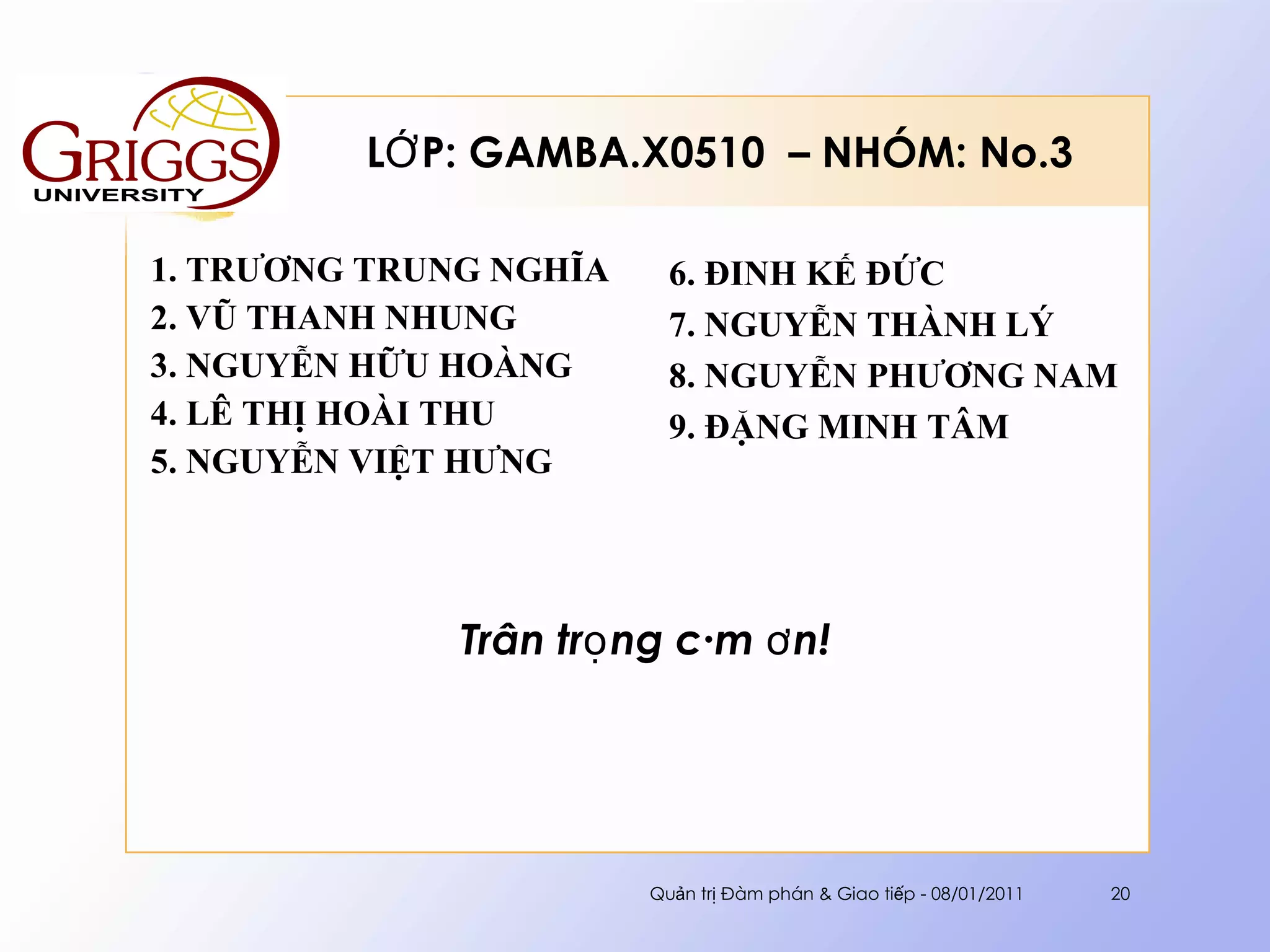 LỚP: GAMBA.X0510  – NHÓM: No.3 1. TRƯƠNG TRUNG NGHĨA 2. VŨ THANH NHUNG 3. NGUYỄN HỮU HOÀNG 4. LÊ THỊ HOÀI THU 5. NGUYỄN VIỆT HƯNG 6. ĐINH KẾ ĐỨC 7. NGUYỄN THÀNH LÝ 8. NGUYỄN PHƯƠNG NAM 9. ĐẶNG MINH TÂM Trân trọng cám ơn! Quản trị Đàm phán & Giao tiếp - 08/01/2011 