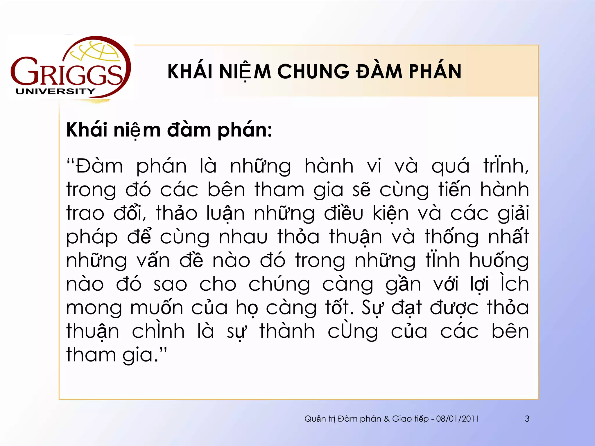 KHÁI NIỆM CHUNG ĐÀM PHÁN  Khái niệm đàm phán: “ Đàm phán là những hành vi và quá trình, trong đó các bên tham gia sẽ cùng tiến hành trao đổi, thảo luận những điều kiện và các giải pháp để cùng nhau thỏa thuận và thống nhất những vấn đề nào đó trong những tình huống nào đó sao cho chúng càng gần với lợi ích mong muốn của họ càng tốt. Sự đạt được thỏa thuận chính là sự thành công của các bên tham gia.” Quản trị Đàm phán & Giao tiếp - 08/01/2011 