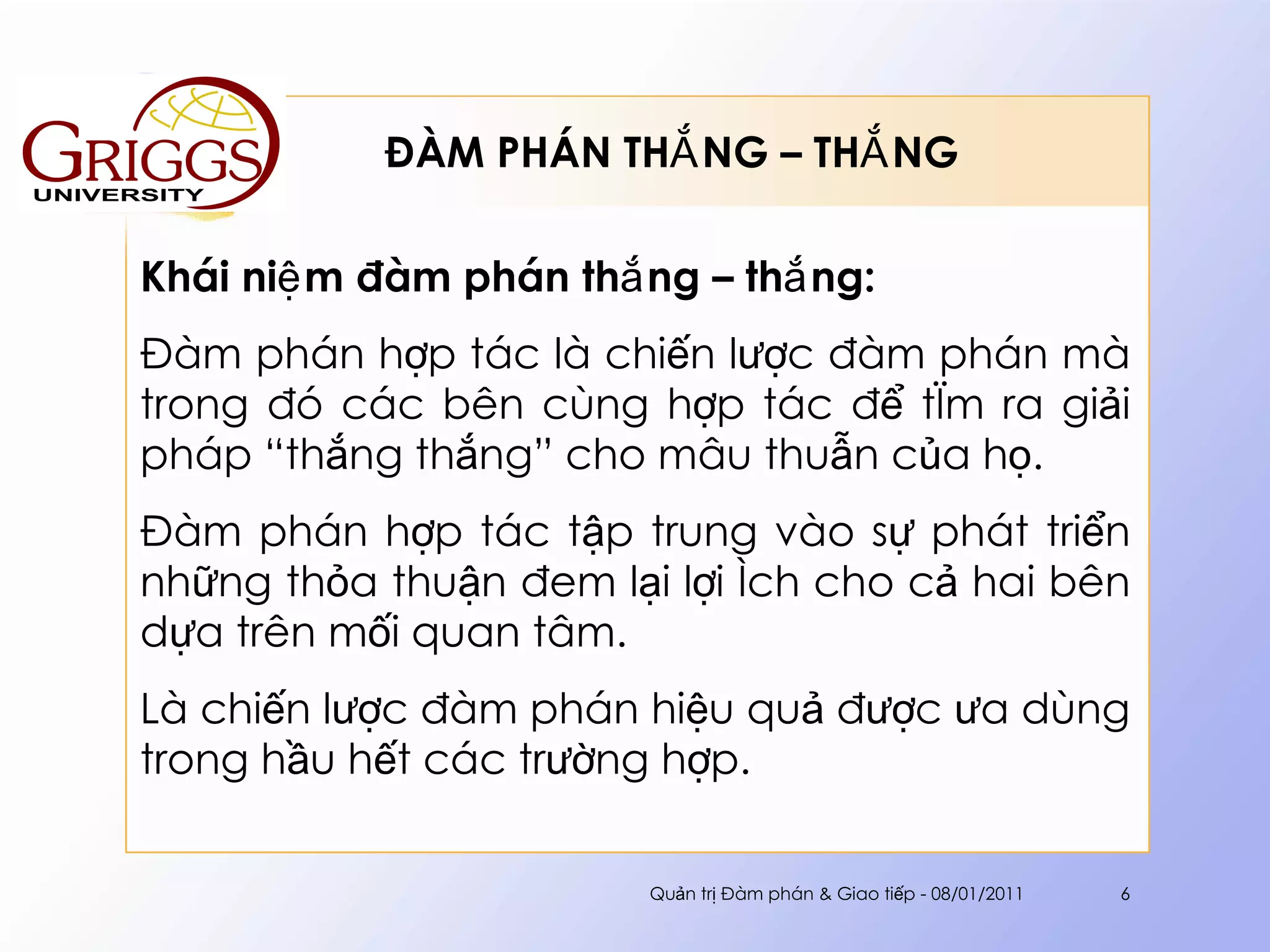 ĐÀM PHÁN THẮNG – THẮNG  Khái niệm đàm phán thắng – thắng: Đàm phán hợp tác là chiến lược đàm phán mà trong đó các bên cùng hợp tác để tìm ra giải pháp “thắng thắng” cho mâu thuẫn của họ.  Đàm phán hợp tác tập trung vào sự phát triển những thỏa thuận đem lại lợi ích cho cả hai bên dựa trên mối quan tâm. Là chiến lược đàm phán hiệu quả được ưa dùng trong hầu hết các trường hợp. Quản trị Đàm phán & Giao tiếp - 08/01/2011 