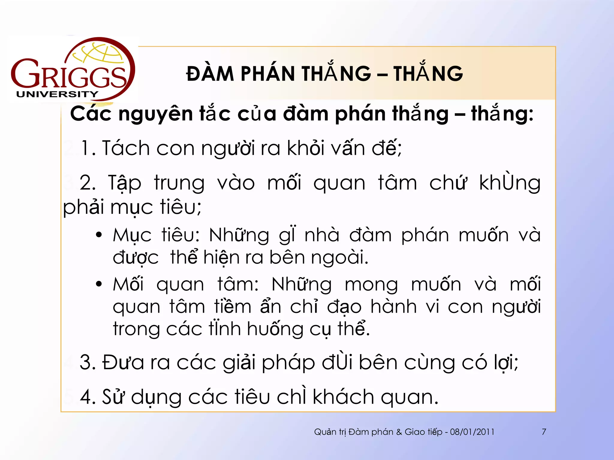 ĐÀM PHÁN THẮNG – THẮNG  Các nguyên tắc của đàm phán thắng – thắng: 1. Tách con người ra khỏi vấn đế; 2. Tập trung vào mối quan tâm chứ không phải mục tiêu;  Mục tiêu: Những gì nhà đàm phán muốn và được  thể hiện ra bên ngoài. Mối quan tâm: Những mong muốn và mối quan tâm tiềm ẩn chỉ đạo hành vi con người trong các tình huống cụ thể.  3. Đưa ra các giải pháp đôi bên cùng có lợi; 4. Sử dụng các tiêu chí khách quan. Quản trị Đàm phán & Giao tiếp - 08/01/2011 