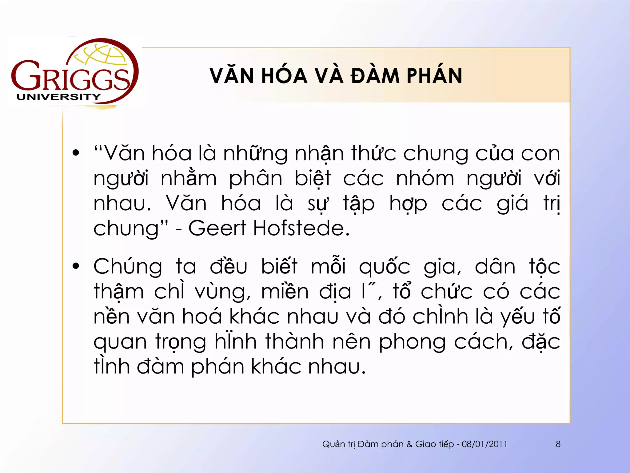 VĂN HÓA VÀ ĐÀM PHÁN “ Văn hóa là những nhận thức chung của con người nhằm phân biệt các nhóm người với nhau. Văn hóa là sự tập hợp các giá trị chung” - Geert Hofstede. Chúng ta đều biết mỗi quốc gia, dân tộc thậm chí vùng, miền địa lý, tổ chức có các nền văn hoá khác nhau và đó chính là yếu tố quan trọng hình thành nên phong cách, đặc tính đàm phán khác nhau. Quản trị Đàm phán & Giao tiếp - 08/01/2011 
