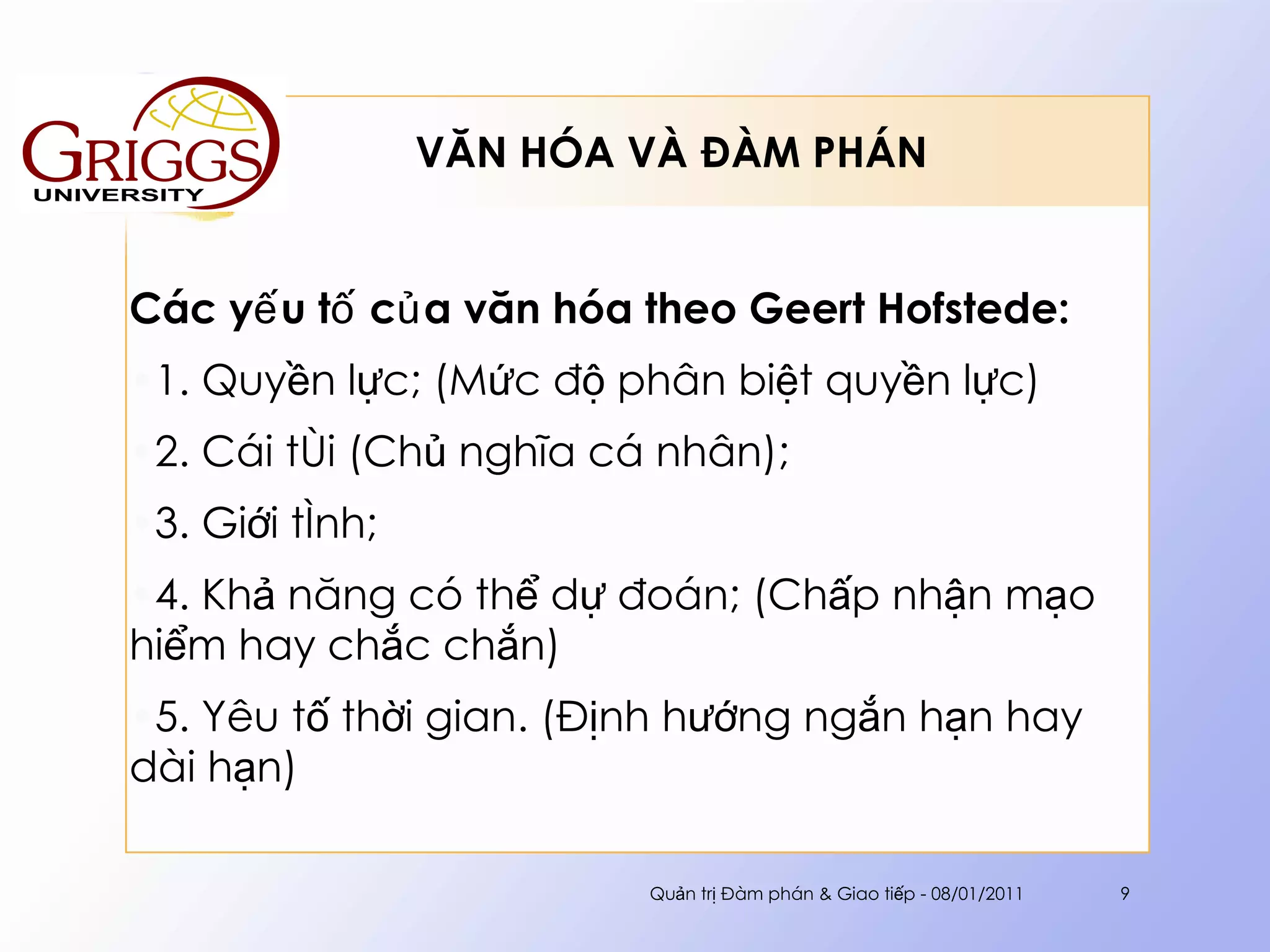 VĂN HÓA VÀ ĐÀM PHÁN  Các yếu tố của văn hóa theo  Geert Hofstede : 1.  Quyền lực; (Mức độ phân biệt quyền lực) 2. Cái tôi (Chủ nghĩa cá nhân);  3. Giới tính; 4. Khả năng có thể dự đoán; (Chấp nhận mạo hiểm hay chắc chắn) 5. Yêu tố thời gian. (Định hướng ngắn hạn hay dài hạn) Quản trị Đàm phán & Giao tiếp - 08/01/2011 