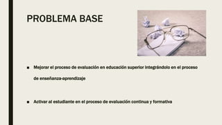 PROBLEMA BASE
■ Mejorar el proceso de evaluación en educación superior integrándolo en el proceso
de enseñanza-aprendizaje...