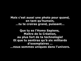 Mais c’est aussi une photo pour quand, en tant qu’humain, … tu te croiras grand, puissant… Que tu es l’Homo Sapiens,  Maître de la Création, au plus fort de ta technologie! Et que tu sentiras qu’à six milliards d’exemplaires … … nous sommes uniques dans l’univers. 