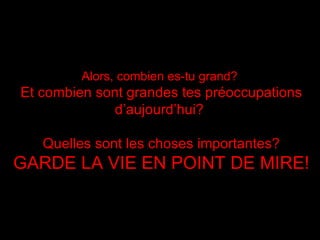 Alors, combien es-tu grand?   Et combien sont grandes tes préoccupations d’aujourd’hui ?  Quelles sont les choses importantes? GARDE LA VIE EN POINT DE MIRE ! 