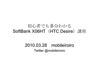 初心者でも多分わかるSoftBank X06HT（HTC Desire）講座 2010.03.28　mobileiroiro Twitter @mobileiroiro 
