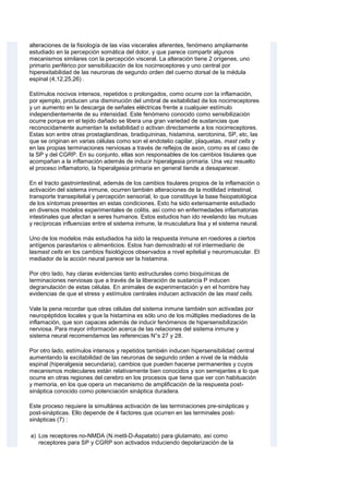 alteraciones de la fisiología de las vías viscerales aferentes, fenómeno ampliamente
estudiado en la percepción somática del dolor, y que parece compartir algunos
mecanismos similares con la percepción visceral. La alteración tiene 2 orígenes, uno
primario periférico por sensibilización de los nocirreceptores y uno central por
hiperexitabilidad de las neuronas de segundo orden del cuerno dorsal de la médula
espinal (4,12,25,26) .
Estímulos nocivos intensos, repetidos o prolongados, como ocurre con la inflamación,
por ejemplo, producen una disminución del umbral de exitabilidad de los nocirreceptores
y un aumento en la descarga de señales eléctricas frente a cualquier estímulo
independientemente de su intensidad. Este fenómeno conocido como sensibilización
ocurre porque en el tejido dañado se libera una gran variedad de sustancias que
reconocidamente aumentan la exitabilidad o activan directamente a los nocirreceptores.
Estas son entre otras prostaglandinas, bradiquininas, histamina, serotonina, SP, etc, las
que se originan en varias células como son el endotelio capilar, plaquetas, mast cells y
en las propias terminaciones nerviosas a través de reflejos de axon, como es el caso de
la SP y del CGRP. En su conjunto, ellas son responsables de los cambios tisulares que
acompañan a la inflamación además de inducir hiperalgesia primaria. Una vez resuelto
el proceso inflamatorio, la hiperalgesia primaria en general tiende a desaparecer.
En el tracto gastrointestinal, además de los cambios tisulares propios de la inflamación o
activación del sistema inmune, ocurren también alteraciones de la motilidad intestinal,
transporte transepitelial y percepción sensorial, lo que constituye la base fisiopatológica
de los síntomas presentes en estas condiciones. Esto ha sido extensamente estudiado
en diversos modelos experimentales de colitis, así como en enfermedades inflamatorias
intestinales que afectan a seres humanos. Estos estudios han ido revelando las mutuas
y recíprocas influencias entre el sistema inmune, la musculatura lisa y el sistema neural.
Uno de los modelos más estudiados ha sido la respuesta inmune en roedores a ciertos
antígenos parasitarios o alimenticios. Estos han demostrado el rol intermediario de
lasmast cells en los cambios fisiológicos observados a nivel epitelial y neuromuscular. El
mediador de la acción neural parece ser la histamina.
Por otro lado, hay claras evidencias tanto estructurales como bioquímicas de
terminaciones nerviosas que a través de la liberación de sustancia P inducen
degranulación de estas células. En animales de experimentación y en el hombre hay
evidencias de que el stress y estímulos centrales inducen activación de las mast cells.
Vale la pena recordar que otras células del sistema inmune también son activadas por
neuropéptidos locales y que la histamina es sólo uno de los múltiples mediadores de la
inflamación, que son capaces además de inducir fenómenos de hipersensibilización
nerviosa. Para mayor información acerca de las relaciones del sistema inmune y
sistema neural recomendamos las referencias N°s 27 y 28.
Por otro lado, estímulos intensos y repetidos también inducen hipersensibilidad central
aumentando la excitabilidad de las neuronas de segundo orden a nivel de la médula
espinal (hiperalgesia secundaria), cambios que pueden hacerse permanentes y cuyos
mecanismos moleculares están relativamente bien conocidos y son semejantes a lo que
ocurre en otras regiones del cerebro en los procesos que tiene que ver con habituación
y memoria, en los que opera un mecanismo de amplificación de la respuesta post-
sináptica conocido como potenciación sináptica duradera.
Este proceso requiere la simultánea activación de las terminaciones pre-sinápticas y
post-sinápticas. Ello depende de 4 factores que ocurren en las terminales post-
sinápticas (7) :
a) Los receptores no-NMDA (N.metil-D-Aspatato) para glutamato, así como
receptores para SP y CGRP son activados induciendo depolarización de la
 