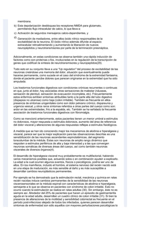 membrana.
b) Esta depolarización desbloquea los receptores NMDA para glutamato,
permitiendo flujo intracelular de calcio, lo que lleva a:
c) Activación de segundos mensajeros calcio-dependientes, y
d) Generación de mediadores, entre ellos óxido nítrico responsables de la
excitabilidad de la neurona. El óxido nítrico además difunde al espacio
extracelular retroalimentando y aumentando la liberación de nuevos
neuropéptidos y neurotransmisores por parte de la terminación presináptica.
Adicionalmente, en estas condiciones se observa también una rápida inducción de
factores como son proteínas c-fos, involucradas en la regulación de la transcripción de
genes que codifican la síntesis de neurotransmisores y neuropeptidos(29).
Todo esto en su conjunto Ileva a una "Up regulation" del proceso de excitabilidad de las
neuronas creándose una memoria del dolor, situación que eventualmente puede
hacerse permanente, como sucede en el caso del síndrome de la extremidad fantasma,
donde el paciente percibe dolores que parecen originarse en la extremidad que ha sido
amputada.
Los trastornos funcionales digestivos son condiciones crónicas recurrentes o continuas
en que, junto al dolor, hay asociadas otras sensaciones de malestar (náuseas,
sensación de plenitud, sensación de evacuación incompleta, etc). Frecuentemente
estos enfermos exhiben síntomas atribuibles tanto a la parte alta del tubo digestivo
(dispepsia no ulcerosa) como baja (colon irritable). También es frecuente en ellos
presencia de síntomas urogenitales como son dolor pelviano crónico, dispareunia y
urgencia vesical, y otros raros síntomas referidos a otras partes del cuerpo como son:
ardor en las extremidades, frío a la espalda, etc. También se ha señalado la frecuente
asociación de trastornos funcionales digestivos con fibromialgia.
Como se mencionó anteriormente, estos pacientes tienen un menor umbral a estímulos
no dolorosos, mayor respuesta a estímulos dolorosos, aumento del área de referencia
del dolor visceral y alteraciones de algunas respuestas reflejas a estímulos fisiológicos.
A medida que se han ido conociendo mejor los mecanismos de alodinia e hiperalgesia y
visceral, parece ser que la mejor explicación para las observaciones descritas es una
sensibilización de las neuronas ascendentes espinotalámicas, del segmento
toracolumbar de la médula. Estas son neuronas de amplio rango dinámico que
respoden a estímulos periféricos de alta y baja intensidad y a las que convergen
neuronas somáticas de diversas áreas del cuerpo, así como también neuronas
viscerales de diversos órganos(4).
El desarrollo de hiperalgesia visceral muy probablemente es multifactorial, habiendo
varios mecanismos posibles que, actuando solos o en combinación ayuden a explicarlo.
La edad a la cual ocurren algunos eventos, físicos o psicológicos, podría ser uno de
ellos. En los mamíferos, incluido el hombre, el sistema nervioso del recién nacido está
en una etapa de maduración, es más sensible al daño y es más susceptible a
desarrollar cambios neuroplásticos permanentes.
Por ejemplo se ha demostrado que la estimulación rectal, mecánica y química en ratas
recién nacidas induce cambios permanentes de la sensibilidad de las neuronas
viscerosensoriales en la médula espinal con características de alodinia e hiperalgesia,
semejante a lo que se observa en pacientes con síndrome de colon irritable. Esto no
ocurre cúando la estimulación se realiza en ratas adultas (30). Sin embargo, éste no es
siempre así. Alrededor del 25% de pacientes que hacen un episodio de gastroenteritis
aguda en la edad adulta, desarrollan un cuadro clínico de colon irritable (31). Si bien la
presencia de alteraciones de la motilidad y sensibilidad colorrectal es frecuente en el
período post-infeccioso alejado de todos los infectados, quienes parecen desarrollar
síntomas de enfermedad son sólo aquellos con mayores perturbaciones psicológicas lo
 