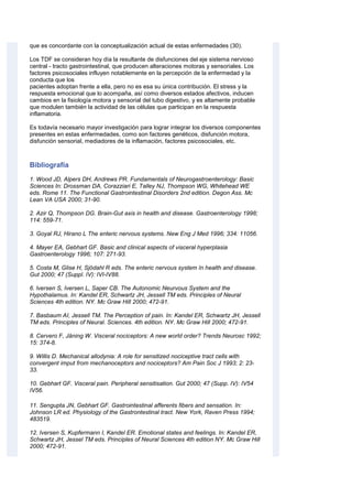 que es concordante con la conceptualización actual de estas enfermedades (30).
Los TDF se consideran hoy día la resultante de disfunciones del eje sistema nervioso
central - tracto gastrointestinal, que producen alteraciones motoras y sensoriales. Los
factores psicosociales influyen notablemente en la percepción de la enfermedad y la
conducta que los
pacientes adoptan frente a ella, pero no es esa su única contribución. El stress y la
respuesta emocional que lo acompaña, así como diversos estados afectivos, inducen
cambios en la fisiología motora y sensorial del tubo digestivo, y es altamente probable
que modulen también la actividad de las células que participan en la respuesta
inflamatoria.
Es todavía necesario mayor investigación para lograr integrar los diversos componentes
presentes en estas enfermedades, como son factores genéticos, disfunción motora,
disfunción sensorial, mediadores de la inflamación, factores psicosociales, etc.
Bibliografía
1. Wood JD, Alpers DH, Andrews PR. Fundamentals of Neurogastroenterology: Basic
Sciences In: Drossman DA, Corazziari E, Talley NJ, Thompson WG, Whitehead WE
eds. Rome 11. The Functional Gastrointestinal Disorders 2nd edition. Degon Ass. Mc
Lean VA USA 2000; 31-90.
2. Azir Q, Thompson DG. Brain-Gut axis in health and disease. Gastroenterology 1998;
114: 559-71.
3. Goyal RJ, Hirano L The enteric nervous systems. New Eng J Med 1996; 334: 11056.
4. Mayer EA, Gebhart GF. Basic and clinical aspects of visceral hyperplasia
Gastroenterology 1996; 107: 271-93.
5. Costa M, Glise H, Sjödahl R eds. The enteric nervous system ïn health and disease.
Gut 2000; 47 (Suppl. IV): IVI-IV88.
6. lversen S, Iversen L, Saper CB. The Autonomic Neurvous System and the
Hypothalamus. In: Kandel ER, Schwartz JH, Jessell TM eds. Principles of Neural
Sciences 4th edition. NY. Mc Graw Hill 2000; 472-91.
7. Basbaum AI, Jessell TM. The Perception of pain. In: Kandel ER, Schwartz JH, Jessell
TM eds. Principles of Neural. Sciences. 4th edition. NY. Mc Graw Hill 2000; 472-91.
8. Cervero F, Jäning W. Visceral nociceptors: A new world order? Trends Neurosc 1992;
15: 374-8.
9. Willis D. Mechanical allodynia: A role for sensitized nociceptive tract cells with
convergent imput from mechanoceptors and nociceptors? Am Pain Soc J 1993; 2: 23-
33.
10. Gebhart GF. Visceral pain. Peripheral sensitisation. Gut 2000; 47 (Supp. IV): IV54
IV56.
11. Sengupta JN, Gebhart GF. Gastrointestinal afferents fibers and sensation. In:
Johnson LR ed. Physiology of the Gastrontestinal tract. New York, Raven Press 1994;
483519.
12. Iversen S, Kupfermann I, Kandel ER. Emotional states and feelings. In: Kandel ER,
Schwartz JH, Jessel TM eds. Principles of Neural Sciences 4th edition NY. Mc Graw Hill
2000; 472-91.
 