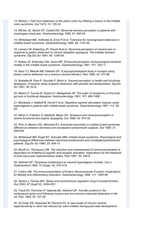 13. Ritchie J. Pain from distension of the pelvic colon by inflating a baloon in the irritable
colon syndrome. Gut 1973; 14: 125-32.
14. Ritcher JE, Barish CF, Castell DO. Abnormal sensory perception in patients with
esophageal chest pain. Gastroenterology 1986; 91: 845-52.
15. Whitehead WE, Holtkoller B, Enck P et al. Tolerance for rectosignosed distension in
irritable bowell syndrome. Gastroenterology 1990; 98: 1187-92.
16. Lemann M, Dederling JP, Flourie B et al. Abnormal perception of visceral pain in
response to gastric distensiori in chronic idiopathic dyspepsia. The irritable stomach
syndrome. Dig Dis Sci 1991; 36: 1249-54.
17. Kellow JE, Eckersley CM, Jones MP. Enhanced perception of physiological intestinal
motility in the irritable bowel syndrome. Gastroenterology 1991; 101: 1621-7.
18. Ness TJ, Metcalf AM, Gebhart GF. A psycophysiological study in humans using
phasic colonic distension as a noxious visceral stimulus. Pain 1990; 43: 377-86.
19. Bradette M, Pare P, Douville P, Morin A. Visceral perception in health and functional
dyspepsia. Crossover study of gastric distension with placebo and domperidone. Dig Dis
Sci 1991; 36: 52-8.
20. Mearin F, Cucala M, Azpiroz F, Malagelada JR. The origin of symptoms on the brain
gut axis in functional dispepsia. Gastroenterology 1991; 101: 999-1006.
21. Munakata J, Naliboff B, Harraf F et al. Repetitive sigmoid stimulation induces rectal
hyperalgesia in patients with irritable bowel syndrome. Gastroenterology 1997; 112: 55-
63.
22. Mertz H, Fullerton S, Nabiboff, Mayer EA. Symptons and visceral perception in
severe functional and organic dyspepsia. Gut 1998; 42: 814-32.
23. Prior A, Maxton DG, Whorwell PJ. Anorectal manometry in irritable bowel syndrome:
differences between diarrhoea and constipation predominant subjects. Gut 1990; 31:
458-626.
24. Whitehead WE, Engel BT, Schuster MM. Irritable bowel syndrome. Physiological and
psychological differences between diarrhoea-predominant and constipationpredominant
patients. Dig Dis Sci 1980; 25: 404-13.
25. Woolf CJ, Thompson SW. The induction and mantainamed of central sensitization is
dependent on N-Methyl-D-aspartic acid receptor activation. Implications for the treatment
of post-injury pain hypersensitivity states. Pain 1991; 44: 293-9.
26. Gebhart GF. Peripheral contributions to visceral hyperalgesia (review). Can J
Gastroenterol 1999; 13 (Suppl. A): 37A-41A.
27. Collins SM. The immunomodulation of Enteric Neuromuscular Function: Implications
for Motility and Inflammatory Disorders. Gastroenterology 1996; 111: 1683-99.
28. Santos J, Perdue MH. Stress and neuroimmune regulation of gut mucosal function.
Gut 2000; 47 (Supll IV): IV49-IV51.
29. Traub RJ, Pechman P, Iadarola MJ, Gebhart GF. Fos-like proteins in the
lumbosacral spiral cord following noxious and non-noxious colorectal distension in the
rat. Pain 1993; 52: 127-36.
30. Al-Chaer ED, Kawasaki M, Pasricha PJ. A new model of chronic visceral
hypersensitivity in aduk rats induced by colon irritation during post-natal development.
 