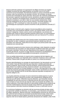 diversos estímulos participan en la generación de reflejos nerviosos que regulan
múltiples funciones del tracto gastrointestinal, así también como en el control
autonómico de la homeostasis. Normalmente nosotros no somos conscientes de estos
procesos, salvo las sensaciones de saciedad y hambre. Sin embargo, ya sea por
aumento de la intensidad de ciertos estímulos, disminución del umbral de exitabilidad de
las neuronas o aparición de estímulos nocivos, percibimos una gama de sensaciones
como son: sensación de saciedad precoz, sensación de evacuación incompleta,
sensación de plenitud y, por último, dolor con sus variadas características. Estos
síntomas inespecíficos son los que en forma continua o recurrente aquejan a los
pacientes con TDF y constituyen su motivo de consulta. La neuroanatomía y
neurofisiología de la percepción visceral consciente es sólo parcialmente conocida (4,7-
9) .
El daño tisular a nivel de la piel u órganos músculo-esqueléticos activa receptores
conocidos como nocirreceptores (del latín nocere, que significa dañar), de los que se
conocen 3 categorías: mecano, quimio y termo nocirreceptores. Los primeros son
activados sólo cuando se ejercen grandes presiones sobre la piel. Los nocirreceptores
térmicos sólo se activan a temperaturas extremas como son menos de 5°C y más de
45°C.
Ha existido gran debate acerca de si las vísceras poseen nocirreceptores semejantes a
los descritos, es decir, receptores cuya activación generan señales que sólo son
percibidas como dolorosas. Hasta ahora el único órgano que parece poseer este tipo de
receptores es la vesícula biliar.
La distensión progresiva de otras vísceras como estómago y colon despierta una gama
de sensaciones que van desde una vaga sensación de plenitud hasta dolor que puede
ser de gran intensidad. Parece ser que, dependiendo de la magnitud, naturaleza y
duración del estímulo, se ponen en juego diversos mecanismos neurofisiológicos tanto a
nivel periférico como central responsables de la percepción consciente (4) .
Como se señaló anteriormente, la mayoría de los receptores del tubo digestivo son
receptores polimodales, que responden tanto a estímulos mecánicos como a estímulos
químicos. Parece existir una gama de ellos en cuanto a su umbral de activación.
Estudios electrofisiológicos en animales de experimentación han demostrado que en el
colon existen 2 tipos de fibras aferentes que responden a señales generadas por
mecano-receptores: fibras de bajo umbral de excitación, predominantemente fibras A
delta y fibras C no mielénicas de alto umbral de excitación. Las primeras serían
activadas por estímulos en el rango fisiológico no nocivos, y las segundas lo hacen sólo
cuando las presiones generadas sobrepasan ciertos niveles, típicamente por encima de
los 30 mmHg. Alrededor del 30% de las fibras aferentes espinales corresponden a la
segunda categoría (10) .
Los impulsos aferentes convergen al cuerno dorsal de la médula espinal, el cual se
subdivide en 6 capas o láminas de acuerdo a las características citológicas de las
neuronas que allí residen. Diferentes neuronas aferentes, que transportan diversas
modalidades de estímulos terminan en diferentes láminas del cuerno dorsal, donde
hacen sinapsis con las neuronas de segundo orden que proyectan las señales a los
centros superiores. Entre estas últimas se ha demostrado ampliamente la existencia de
neuronas multirreceptivas (neuronas de amplio rango dinámico), que responden de
manera gradual a estímulos mecánicos fisiológicos inocuos y a estímulos nocivos.
En condiciones fisiológicas se activarían sólo las neuronas primarias de bajo umbral,
que transmiten señales no dolorosas, no conscientes, y que intervienen en la génesis
de reflejos reguladores. Mayores estímulos, suprafisiológicos activarían las neuronas de
alto umbral al mismo tiempo que aumentan la actividad de las de bajo umbral. Estos
impulsos sumados son ahora capaces de activar las neuronas nocirreceptoras de
segundo orden de la médula espinal, generando sensaciones de malestar y dolor frente
 