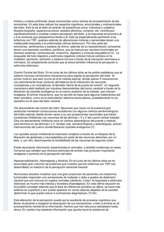 límbico y corteza prefrontal, áreas reconocidas como centros de procesamiento de las
emociones. En esta área radican los aspectos cognitivos, emocionales y motivacionales
del dolor. Esto le da al dolor el carácter de experiencia única, individual y subjetiva.
Nuestra biografía, experiencia previa, estados afectivos, contexto, etc, contribuyen
significativamente a modular nuestra percepción del dolor, a la respuesta emocional a él
y a la conducta que adoptaremos frente a él. Esto es especialmente pertinente a los
enfermos con TDF, quienes además de alteraciones motoras y sensoriales tienen una
inadecuada respuesta a la enfermedad (illness behaviour). Por otra parte las
emociones, sentimientos y estados de ánimo, además de su representación consciente
tienen una expresión somática, periférica, que se traduce por cambios funcionales en
diversos sistemas: cardiovascular, endocrino, digestivo y músculo esquelético(12) . La
respuesta del tubo digestivo a estímulos negativos (stress) induce cambios en la
motilidad, secreción, perfusión y sistema inmune a través de la inervación extrínseca e
intrínseca. Es ampliamente conocido que el stress también influencia la percepción a
estímulos dolorosos.
Control Central del Dolor. En el curso de los últimos años se ha podido establecer que el
sistema nervioso central tiene mecanismos para regular la percepción del dolor. El
primer nivel en que esto ocurre es el la médula espinal, donde operan 2 mecanismos:
uno estrictamente local, producto del balance de la interacción de neuronas
nociceptivas y no nociceptivas, la llamada “teoría de la puerta de control”. Un segundo
mecanismo está mediado por impulsos descendentes del tronco cerebral a través de la
liberación de opioides endógenos en el cuerno posterior de la médula, que inducen
analgesia. El primer mecanismo, que ha servido de base para algunos tratamientos del
dolor somático, como es la estimulación eléctrica transcutánea, probablemente no es
operativo en el caso del dolor visceral.
Vía descendente del control del dolor. Neuronas que nacen en la sustancia gris
periductal mantienen conducciones excitatorias con algunos centros serotoninérgicos
del bulbo espinal, desde donde nacen a su vez proyecciones neuronales que hacen
conexiones inhibitorias con neuronas de las láminas I, II y V del cuerno dorsal medular.
Otra vía descendente inhibitoria nace en centros adrenérgicos del puente y médula,
para terminar en las láminas I y V. Ambas vías, serotoninérgicas y adrenérgicas, activan
interneuronas del cuerno dorsal liberando opióides endógenos (7) .
Los opioides actúan inhibiendo la trasmisión sináptica a través de un bloqueo de la
liberación de glutamato y neuropéptidos por parte de las neuronas aferentes, por un
lado, y, por otro, disminuyendo la excitabilidad de las neuronas de segundo orden.
Existe abundante información experimental en animales, y también evidencias en seres
humanos que señalan que diversos estímulos de ambas vías producen importante
analgesia o aumento de la percepción del dolor.
Hipersensibilización, Hiperalgesia y Alodinia. En el curso de los últimos años se ha
acumulado gran volumen de evidencia que muestra que los enfermos con TDF han
desarrollado un trastorno de la percepción sensorial visceral.
Numerosos estudios muestran que una gran proporción de pacientes con trastornos
funcionales responden con sensaciones de malestar o dolor a grados de distensión
visceral que son inocuos en sujetos normales (alodinia), o bien, la respuesta a estímulos
dolorosos es mucho más intensa y duradera (hiperalgesia). En esta última situación se
ha podido constatar además que el área de referencia somática se altera, se hace más
extensa en superficie y aun puede aparecer en zonas atípicas alejadas de la cavidad
abdominal, lo que puede inducir a confusiones diagnósticas (13-24) .
Esta alteración de la percepción puede ser la resultante de procesos cognitivos que
llevan al paciente a exagerar la descripción de sus sensaciones, o bien a errores en el
procesamiento central de la información, hechos que han sido poco estudiados hasta
ahora. En cambio hay bastante información que apunta hacia la existencia de
 