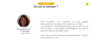 2
Qui est ce startuper ?
À PROPOS
Co-fondatrice &
Présidente
Viviane Pasqui
Pour transférer ma recherche, je suis passée
d...