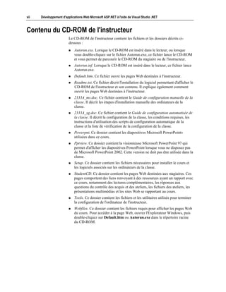 xii   Développement d'applications Web Microsoft ASP.NET à l'aide de Visual Studio .NET



Contenu du CD-ROM de l'instructeur
                         Le CD-ROM de l'instructeur contient les fichiers et les dossiers décrits ci-
                         dessous :
                         !   Autorun.exe. Lorsque le CD-ROM est inséré dans le lecteur, ou lorsque
                             vous double-cliquez sur le fichier Autorun.exe, ce fichier lance le CD-ROM
                             et vous permet de parcourir le CD-ROM du stagiaire ou de l'instructeur.
                         !   Autorun.inf. Lorsque le CD-ROM est inséré dans le lecteur, ce fichier lance
                             Autorun.exe.
                         !   Default.htm. Ce fichier ouvre les pages Web destinées à l'instructeur.
                         !   Readme.txt. Ce fichier décrit l'installation du logiciel permettant d'afficher le
                             CD-ROM de l'instructeur et son contenu. Il explique également comment
                             ouvrir les pages Web destinées à l'instructeur.
                         !   2333A_ms.doc. Ce fichier contient le Guide de configuration manuelle de la
                             classe. Il décrit les étapes d'installation manuelle des ordinateurs de la
                             classe.
                         !   2333A_sg.doc. Ce fichier contient le Guide de configuration automatisée de
                             la classe. Il décrit la configuration de la classe, les conditions requises, les
                             instructions d'utilisation des scripts de configuration automatique de la
                             classe et la liste de vérification de la configuration de la classe.
                         !   Powerpnt. Ce dossier contient les diapositives Microsoft PowerPoint®
                             utilisées dans ce cours.
                         !   Pptview. Ce dossier contient la visionneuse Microsoft PowerPoint 97 qui
                             permet d'afficher les diapositives PowerPoint lorsque vous ne disposez pas
                             de Microsoft PowerPoint 2002. Cette version ne doit pas être utilisée dans la
                             classe.
                         !   Setup. Ce dossier contient les fichiers nécessaires pour installer le cours et
                             les logiciels associés sur les ordinateurs de la classe.
                         !   StudentCD. Ce dossier contient les pages Web destinées aux stagiaires. Ces
                             pages comportent des liens renvoyant à des ressources ayant un rapport avec
                             ce cours, notamment des lectures complémentaires, les réponses aux
                             questions du contrôle des acquis et des ateliers, les fichiers des ateliers, les
                             présentations multimédias et les sites Web se rapportant au cours.
                         !   Tools. Ce dossier contient les fichiers et les utilitaires utilisés pour terminer
                             la configuration de l'ordinateur de l'instructeur.
                         !   Webfiles. Ce dossier contient les fichiers requis pour afficher les pages Web
                             du cours. Pour accéder à la page Web, ouvrez l'Explorateur Windows, puis
                             double-cliquez sur Default.htm ou Autorun.exe dans le répertoire racine
                             du CD-ROM.
 