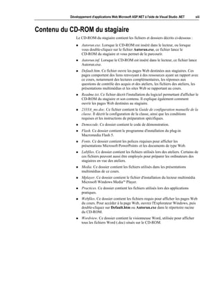Développement d'applications Web Microsoft ASP.NET à l'aide de Visual Studio .NET       xiii



Contenu du CD-ROM du stagiaire
               Le CD-ROM du stagiaire contient les fichiers et dossiers décrits ci-dessous :
               !   Autorun.exe. Lorsque le CD-ROM est inséré dans le lecteur, ou lorsque
                   vous double-cliquez sur le fichier Autorun.exe, ce fichier lance le
                   CD-ROM du stagiaire et vous permet de le parcourir.
               !   Autorun.inf. Lorsque le CD-ROM est inséré dans le lecteur, ce fichier lance
                   Autorun.exe.
               !   Default.htm. Ce fichier ouvre les pages Web destinées aux stagiaires. Ces
                   pages comportent des liens renvoyant à des ressources ayant un rapport avec
                   ce cours, notamment des lectures complémentaires, les réponses aux
                   questions de contrôle des acquis et des ateliers, les fichiers des ateliers, les
                   présentations multimédias et les sites Web se rapportant au cours.
               !   Readme.txt. Ce fichier décrit l'installation du logiciel permettant d'afficher le
                   CD-ROM du stagiaire et son contenu. Il explique également comment
                   ouvrir les pages Web destinées au stagiaire.
               !   2333A_ms.doc. Ce fichier contient le Guide de configuration manuelle de la
                   classe. Il décrit la configuration de la classe, ainsi que les conditions
                   requises et les instructions de préparation spécifiques.
               !   Democode. Ce dossier contient le code de démonstration.
               !   Flash. Ce dossier contient le programme d'installation du plug-in
                   Macromedia Flash 5.
               !   Fonts. Ce dossier contient les polices requises pour afficher les
                   présentations Microsoft PowerPoint® et les documents de type Web.
               !   Labfiles. Ce dossier contient les fichiers utilisés lors des ateliers. Certains de
                   ces fichiers peuvent aussi être employés pour préparer les ordinateurs des
                   stagiaires en vue des ateliers.
               !   Media. Ce dossier contient les fichiers utilisés dans les présentations
                   multimédias de ce cours.
               !   Mplayer. Ce dossier contient le fichier d'installation du lecteur multimédia
                   Microsoft Windows Media™ Player.
               !   Practices. Ce dossier contient les fichiers utilisés lors des applications
                   pratiques.
               !   Webfiles. Ce dossier contient les fichiers requis pour afficher les pages Web
                   du cours. Pour accéder à la page Web, ouvrez l'Explorateur Windows, puis
                   double-cliquez sur Default.htm ou Autorun.exe dans le répertoire racine
                   du CD-ROM.
               !   Wordview. Ce dossier contient la visionneuse Word, utilisée pour afficher
                   tous les fichiers Word (.doc) situés sur le CD-ROM.
 