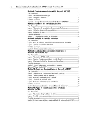 iv   Développement d'applications Web Microsoft ASP.NET à l'aide de Visual Studio .NET


                        Module 6 : Traçage des applications Web Microsoft ASP.NET
                        Vue d'ensemble........................................................................................................1
                        Leçon : Fonctionnement du traçage.........................................................................2
                        Leçon : Débogage à distance .................................................................................18
                        Contrôle des acquis................................................................................................21
                        Atelier 6 : Traçage dans les applications Web Microsoft ASP.NET .....................24
                        Module 7 : Validation des entrées de l'utilisateur
                        Vue d'ensemble........................................................................................................1
                        Leçon : Présentation de la validation des entrées de l'utilisateur.............................2
                        Leçon : Utilisation des contrôles de validation........................................................9
                        Leçon : Validation de page ....................................................................................30
                        Contrôle des acquis................................................................................................37
                        Atelier 7 : Validation des entrées de l'utilisateur ...................................................39
                        Module 8 : Création de contrôles utilisateur
                        Vue d'ensemble........................................................................................................1
                        Leçon : Ajout de contrôles utilisateur à un formulaire Web ASP.NET...................2
                        Leçon : Création de contrôles utilisateur ...............................................................13
                        Contrôle des acquis................................................................................................19
                        Atelier 8 : Création de contrôles utilisateur ...........................................................21
                        Module 9 : Accès aux données relationnelles à l'aide de
                        Microsoft Visual Studio .NET
                        Vue d'ensemble........................................................................................................1
                        Leçon : Présentation d'ADO.NET ...........................................................................2
                        Leçon : Création d'une connexion à une base de données .......................................9
                        Leçon : Affichage d'un DataSet dans un contrôle de liste .....................................20
                        Contrôle des acquis................................................................................................29
                        Atelier 9 : Accès aux données relationnelles à l'aide de
                        Microsoft Visual Studio .NET...............................................................................31
                        Module 10 : Accès aux données à l'aide de Microsoft ADO.NET
                        Vue d'ensemble........................................................................................................1
                        Leçon : Présentation de l'utilisation de Microsoft ADO.NET .................................2
                        Leçon : Connexion à une base de données ..............................................................8
                        Leçon : Accès aux données avec des DataSet .......................................................16
                        Leçon : Utilisation de plusieurs tables...................................................................36
                        Leçon : Accès aux données avec des DataReader .................................................46
                        Contrôle des acquis................................................................................................58
                        Atelier 10 : Accès aux données à l'aide de Microsoft ADO.NET..........................60
                        Module 11 : Appel de procédures stockées à l'aide de
                        Microsoft ADO.NET
                        Vue d'ensemble........................................................................................................1
                        Leçon : Présentation des procédures stockées .........................................................2
                        Leçon : Appel de procédures stockées.....................................................................9
                        Contrôle des acquis................................................................................................23
                        Atelier 11 : Appel de procédures stockées à l'aide de Microsoft ADO.NET.........25
 