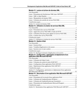 Développement d'applications Web Microsoft ASP.NET à l'aide de Visual Studio .NET                                   v


  Module 12 : Lecture et écriture de données XML
  Vue d'ensemble........................................................................................................1
  Leçon : Présentation de l'architecture XML dans ASP.NET...................................2
  Leçon : XML et objet DataSet...............................................................................10
  Leçon : Manipulation de données XML................................................................25
  Leçon : Utilisation du contrôle de serveur Web XML ..........................................35
  Contrôle des acquis................................................................................................41
  Atelier 12 : Lecture de données XML ...................................................................43
  Module 13 : Utilisation et création de services Web XML
  Vue d'ensemble........................................................................................................1
  Leçon : Présentation des services Web XML..........................................................2
  Leçon : Appel d'un service Web XML à l'aide de HTTP ......................................13
  Leçon : Utilisation d'un proxy pour appeler un service Web XML.......................18
  Leçon : Création d'un service Web XML..............................................................30
  Contrôle des acquis................................................................................................40
  Atelier 13 : Utilisation et création de services Web XML ....................................42
  Module 14 : Gestion d'état
  Vue d'ensemble........................................................................................................1
  Leçon : Gestion d'état ..............................................................................................2
  Leçon : Variables d'application et de session ........................................................13
  Leçon : Sessions avec et sans cookies ...................................................................24
  Contrôle des acquis................................................................................................34
  Atelier 14 : Stockage de données d'application et de session ................................36
  Module 15 : Configuration, optimisation et déploiement d'une
  application Web Microsoft ASP.NET
  Vue d'ensemble........................................................................................................1
  Leçon : Utilisation de l'objet Cache.........................................................................2
  Leçon : Utilisation du cache de sortie d'ASP.NET................................................14
  Leçon : Configuration d'une application Web ASP.NET ......................................24
  Leçon : Déploiement d'une application Web ASP.NET........................................42
  Contrôle des acquis................................................................................................50
  Atelier 15 : Configuration, optimisation et déploiement d'une application
  Web Microsoft ASP.NET......................................................................................52
  Module 16 : Sécurisation d'une application Web Microsoft ASP.NET
  Vue d'ensemble........................................................................................................1
  Leçon : Présentation de la sécurité d'une application Web......................................2
  Leçon : Utilisation de l'authentification Windows ................................................14
  Leçon : Utilisation de l'authentification par formulaires .......................................24
  Leçon : Présentation de l'authentification Microsoft Passport...............................38
  Contrôle des acquis................................................................................................41
  Atelier 16 : Sécurisation d'une application Web Microsoft ASP.NET..................43
 