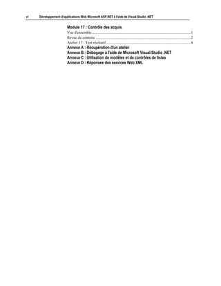 vi   Développement d'applications Web Microsoft ASP.NET à l'aide de Visual Studio .NET


                        Module 17 : Contrôle des acquis
                        Vue d'ensemble........................................................................................................1
                        Revue du contenu ....................................................................................................2
                        Atelier 17 : Test récréatif.........................................................................................4
                        Annexe A : Récupération d'un atelier
                        Annexe B : Débogage à l'aide de Microsoft Visual Studio .NET
                        Annexe C : Utilisation de modèles et de contrôles de listes
                        Annexe D : Réponses des services Web XML
 