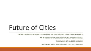 Future of Cities
KNOWLEDGE PARTNERSHIP TO ADVANCE UN SUSTAINABLE DEVELOPMENT GOALS
AN INTERNATIONAL INTERDISCIPLINARY CONFERENCE
NOVEMBER 17-18, 2017 MYSURU
ORGANISED BY ST. PHILOMENA’S COLLEGE, MYSURU
 