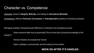 Character vs. Competence
Character: based in Integrity, Maturity, and holding an Abundance Mentality
Competence: different Technical, Conceptual, or Interdependent qualities of individual evaluation
Managing mistakes: Recognizing the difference in character and competence issues
Does someone falter due to personality? Due to their lack of physical knowledge of the
position?
Honest mistakes are exactly that: honest
Open a dialogue, communicate, and be trusting of one another
MOVE ON AFTER IT’S HANDLED.
 