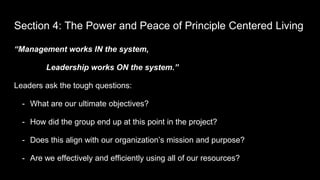 Section 4: The Power and Peace of Principle Centered Living
“Management works IN the system,
Leadership works ON the system.”
Leaders ask the tough questions:
- What are our ultimate objectives?
- How did the group end up at this point in the project?
- Does this align with our organization’s mission and purpose?
- Are we effectively and efficiently using all of our resources?
 