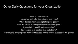 Other Daily Questions for your Organization
What is our mission?
How do we strive for this mission every day?
What detracts from accomplishing our goals?
What will we do to realign ourselves with our goals?
Are we being as efficient as possible?
Is everyone in a position that suits them?
Is everyone enjoying their work and focused on the overall success of the group?
 
