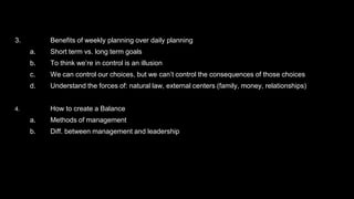 3. Benefits of weekly planning over daily planning
a. Short term vs. long term goals
b. To think we’re in control is an illusion
c. We can control our choices, but we can’t control the consequences of those choices
d. Understand the forces of: natural law, external centers (family, money, relationships)
4. How to create a Balance
a. Methods of management
b. Diff. between management and leadership
 