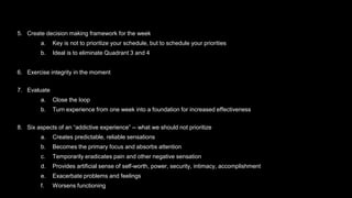 5. Create decision making framework for the week
a. Key is not to prioritize your schedule, but to schedule your priorities
b. Ideal is to eliminate Quadrant 3 and 4
6. Exercise integrity in the moment
7. Evaluate
a. Close the loop
b. Turn experience from one week into a foundation for increased effectiveness
8. Six aspects of an “addictive experience” -- what we should not prioritize
a. Creates predictable, reliable sensations
b. Becomes the primary focus and absorbs attention
c. Temporarily eradicates pain and other negative sensation
d. Provides artificial sense of self-worth, power, security, intimacy, accomplishment
e. Exacerbate problems and feelings
f. Worsens functioning
 