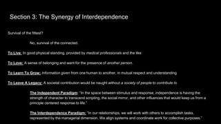 Section 3: The Synergy of Interdependence
Survival of the fittest?
No, survival of the connected.
To Live: In good physical standing, provided by medical professionals and the like
To Love: A sense of belonging and want for the presence of another person.
To Learn To Grow: Information given from one human to another, in mutual respect and understanding
To Leave A Legacy: A societal contribution would be naught without a society of people to contribute to
The Independent Paradigm: “In the space between stimulus and response, independence is having the
strength of character to transcend scripting, the social mirror, and other influences that would keep us from a
principle centered response to life.”
The Interdependence Paradigm: “In our relationships, we will work with others to accomplish tasks,
represented by the managerial dimension. We align systems and coordinate work for collective purposes.”
 