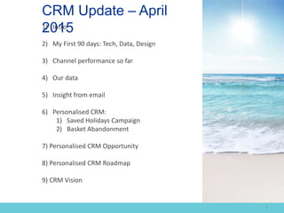 1) Intro
2) My First 90 days: Tech, Data, Design
3) Channel performance so far
4) Our data
5) Insight from email
6) Personalised CRM:
1) Saved Holidays Campaign
2) Basket Abandonment
7) Personalised CRM Opportunity
8) Personalised CRM Roadmap
9) CRM Vision
CRM Update – April
2015
1
 
