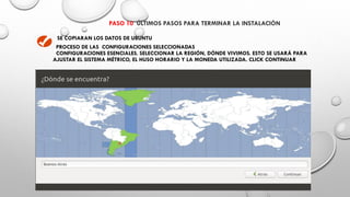 PASO 10 ÚLTIMOS PASOS PARA TERMINAR LA INSTALACIÓN
SE COPIARAN LOS DATOS DE UBUNTU
PROCESO DE LAS CONFIGURACIONES SELECCIONADAS
CONFIGURACIONES ESENCIALES. SELECCIONAR LA REGIÓN, DÓNDE VIVIMOS. ESTO SE USARÁ PARA
AJUSTAR EL SISTEMA MÉTRICO, EL HUSO HORARIO Y LA MONEDA UTILIZADA. CLICK CONTINUAR
 