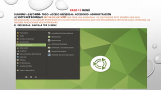 PASO 13 MENÚ
SUBMENÚ – FAVORITO- TODO- ACCESO UNIVERSAL- ACCESORIO- ADMINISTRACIÓN
A) SOFTWARE BOUTIQUE GESTOR DE SOFTWARE QUE TIENE UNA BUSQUEDAD DE CONTENIDOS, ESTO SIGNIFICA QUE NOS
RECOMENDARÁ APLICACIONES EN FUNCIÓN DE LAS QUE HEMOS INSTALADO, QUE NOS RECOMENDARÁ DENTRO DE CADA CATEGORÍA LAS
MEJORES APLICACIONES SEGÚN OPINIONES
B) DESCARGAS - NAVEGAR POR EL MENU
 
