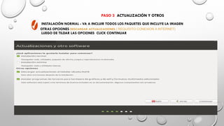 PASO 3 ACTUALIZACIÓN Y OTROS
INSTALACIÓN NORMAL - VA A INCLUIR TODOS LOS PAQUETES QUE INCLUYE LA IMAGEN
OTRAS OPCIONES DESCARGAR ACTUALIZACIONES ( REQUISITO CONEXION A INTERNET)
LUEGO DE TILDAR LAS OPCIONES CLICK CONTINUAR
 
