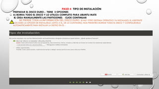 PASO 4 TIPO DE INSTALACIÓN
PREPARAR EL DISCO DURO - TIENE 2 OPCIONES
A) BORRA TODO EL DISCO Y LO UTILIZA COMPLETO PARA UBUNTU MATE
B) CREA MANUALMENTE LAS PARTICIONES. - CLICK CONTINUAR
SE PIERDE TODA LA INFORMACIÓN DEL DISCO DURO. SI HAY OTRO SISTEMA OPERATIVO YA INSTALADO, EL ASISTENTE
NOS DARÁ LA OPCIÓN DE INSTALARLO JUNTO A ÉL. DE LO CONTRARIO, NOS PERMITIRÁ BORRAR TODO EL DISCO Y CONFIGURARLO
AUTOMÁTICAMENTE PARA INSTALAR LA DISTRO EN ÉL -
 
