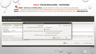 / / BOOT - RAÍZ DE LA DISTRO LINUX. LUGAR DONDE SE INSTALA EL GESTOR DE ARRANQUE
/HOME - GUARDA TODOS NUESTROS DATOS PERSONALES. TIENE QUE SER LA PARTICIÓN DE MAYOR TAMAÑO.
/SWAP MEMORIA DE INTERCAMBIO SE UTILIZA EN CASO DE UNA INSUFICIENTE MEMORIA RAM –PRECIONAR OK
PASO 8 TIPO DE INSTALACIÓN - PARTICIONES
 