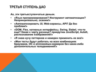 ТРЕТЬЯ СТУПЕНЬ ДАО 
Ах, эти третьеступенчатые деньки. 
• «Язык программирования? Инструмент автоматизации? 
Непринципиально, освоим!» 
• «Автоматизировать UI, Web-сервисы, API? Да без 
проблем!» 
• «DOM, Flex, нативные интерфейсы, Swing, Siebel, что-то 
еще? Какая к черту разница? прикрутим JavaScript, AutoIt, 
распознавание изображений!» 
• «Я знаю кучу паттернов и намерен применить их все!» 
• «Мои тесты будут работать на всех комбинациях 
браузеров, ОС и аппликейшн-серверов без каких-либо 
дополнительных телодвижений!» 
 