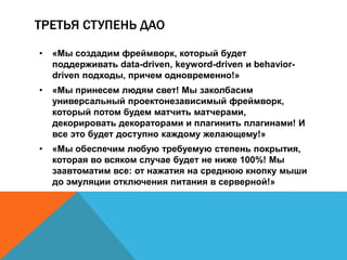 ТРЕТЬЯ СТУПЕНЬ ДАО 
• «Мы создадим фреймворк, который будет 
поддерживать data-driven, keyword-driven и behavior-driven 
подходы, причем одновременно!» 
• «Мы принесем людям свет! Мы заколбасим 
универсальный проектонезависимый фреймворк, 
который потом будем матчить матчерами, 
декорировать декораторами и плагинить плагинами! И 
все это будет доступно каждому желающему!» 
• «Мы обеспечим любую требуемую степень покрытия, 
которая во всяком случае будет не ниже 100%! Мы 
заавтоматим все: от нажатия на среднюю кнопку мыши 
до эмуляции отключения питания в серверной!» 
 