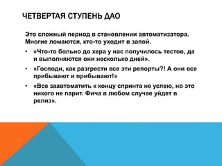 ЧЕТВЕРТАЯ СТУПЕНЬ ДАО 
Это сложный период в становлении автоматизатора. 
Многие ломаются, кто-то уходит в запой. 
• «Что-то больно до хера у нас получилось тестов, да 
и выполняются они несколько дней». 
• «Господи, как разгрести все эти репорты?! А они все 
прибывают и прибывают!» 
• «Все заавтоматить к концу спринта не успею, но это 
никого не парит. Фича в любом случае уйдет в 
релиз». 
 