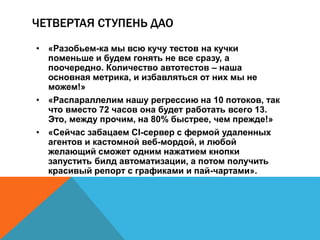 ЧЕТВЕРТАЯ СТУПЕНЬ ДАО 
• «Разобьем-ка мы всю кучу тестов на кучки 
поменьше и будем гонять не все сразу, а 
поочередно. Количество автотестов – наша 
основная метрика, и избавляться от них мы не 
можем!» 
• «Распараллелим нашу регрессию на 10 потоков, так 
что вместо 72 часов она будет работать всего 13. 
Это, между прочим, на 80% быстрее, чем прежде!» 
• «Сейчас забацаем CI-сервер с фермой удаленных 
агентов и кастомной веб-мордой, и любой 
желающий сможет одним нажатием кнопки 
запустить билд автоматизации, а потом получить 
красивый репорт с графиками и пай-чартами». 
 