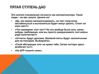 ПЯТАЯ СТУПЕНЬ ДАО 
Это апогей становления личности как автоматизатора. Такие 
люди – на вес золота. Цените их! 
• «Да, это можно автоматизировать, но тест получится 
нестабильный и выполняться будет минут десять. Стоит ли 
игра свеч?» 
• «Что проверяет этот тест? На это вообще были хоть какие- 
нибудь требования, или вы просто наворачиваете тест-кейсы 
ради количества?» 
• «UI-тесты будут долгими. Backend-тесты будут непонятными 
для не-технарей. Выбирайте». 
• «Слой абстракции этот не нужен тебе. Зачем паттерн здесь 
всобачил ты?» 
• «На QTP пишите сами». 
 