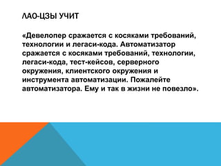ЛАО-ЦЗЫ УЧИТ 
«Девелопер сражается с косяками требований, 
технологии и легаси-кода. Автоматизатор 
сражается с косяками требований, технологии, 
легаси-кода, тест-кейсов, серверного 
окружения, клиентского окружения и 
инструмента автоматизации. Пожалейте 
автоматизатора. Ему и так в жизни не повезло». 
 