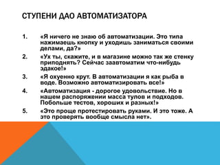 СТУПЕНИ ДАО АВТОМАТИЗАТОРА 
1. «Я ничего не знаю об автоматизации. Это типа 
нажимаешь кнопку и уходишь заниматься своими 
делами, да?» 
2. «Ух ты, скажите, и в магазине можно так же стенку 
приподнять? Сейчас заавтоматим что-нибудь 
эдакое!» 
3. «Я охуенно крут. В автоматизации я как рыба в 
воде. Возможно автоматизировать все!» 
4. «Автоматизация - дорогое удовольствие. Но в 
нашем распоряжении масса тулов и подходов. 
Побольше тестов, хороших и разных!» 
5. «Это проще протестировать руками. И это тоже. А 
это проверять вообще смысла нет». 
 