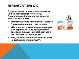 ПЕРВАЯ СТУПЕНЬ ДАО 
Люди на этой ступени, как правило, не 
шибко соображают, что к чему. 
Подавляющее большинство остается 
здесь на всю жизнь. 
• «Я вообще-то не технический человек. 
Программирование – это не мое». 
• «Не доверяю я этим автоматизаторам 
с их скриптами. Мне проще пройти 
сценарий руками, чем разбираться в 
этих глупых тест-репортах». 
• «Ой, а на чем это лучше заавтоматить, 
на WebDriver или на Java?» 
 