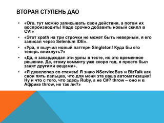 ВТОРАЯ СТУПЕНЬ ДАО 
• «Ого, тут можно записывать свои действия, а потом их 
воспроизводить! Надо срочно добавить новый скилл в 
CV!» 
• «Этот xpath на три строчки не может быть неверным, я его 
записал через Selenium IDE». 
• «Ура, я выучил новый паттерн Singleton! Куда бы его 
теперь впихнуть?» 
• «Да, я захардкодал эти урлы в тесте, но это временное 
решение. Да, этому коммиту уже скоро год, я просто был 
занят другими вещами». 
• «Я девелопер со стажем! Я знаю NServiceBus и BizTalk как 
свои пять пальцев, что для меня эта ваша автоматизация! 
Ну и что с того, что здесь Ruby, а не C#? throw – оно и в 
Африке throw, не так ли?» 
 