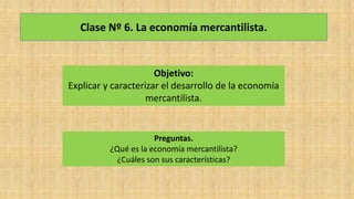 Clase Nº 6. La economía mercantilista.
Objetivo:
Explicar y caracterizar el desarrollo de la economía
mercantilista.
Preguntas.
¿Qué es la economía mercantilista?
¿Cuáles son sus características?
 
