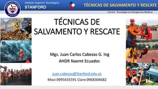 TÉCNICAS DE
SALVAMENTO Y RESCATE
Mgs. Juan Carlos Cabezas G. Ing
AHDR Naemt Ecuador.
TÉCNICAS DE SALVAMENTO Y RESCATE
Carrera: Tecnología en Emergencias Medicas
juan.cabezas@Stanford.edu.ec
Movi 0995435591 Claro 0968304682
 